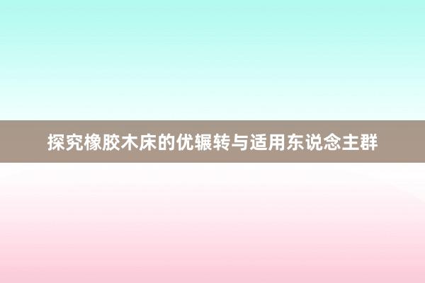 探究橡胶木床的优辗转与适用东说念主群