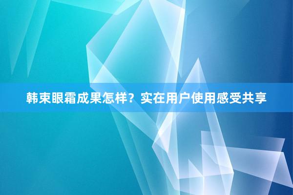 韩束眼霜成果怎样？实在用户使用感受共享